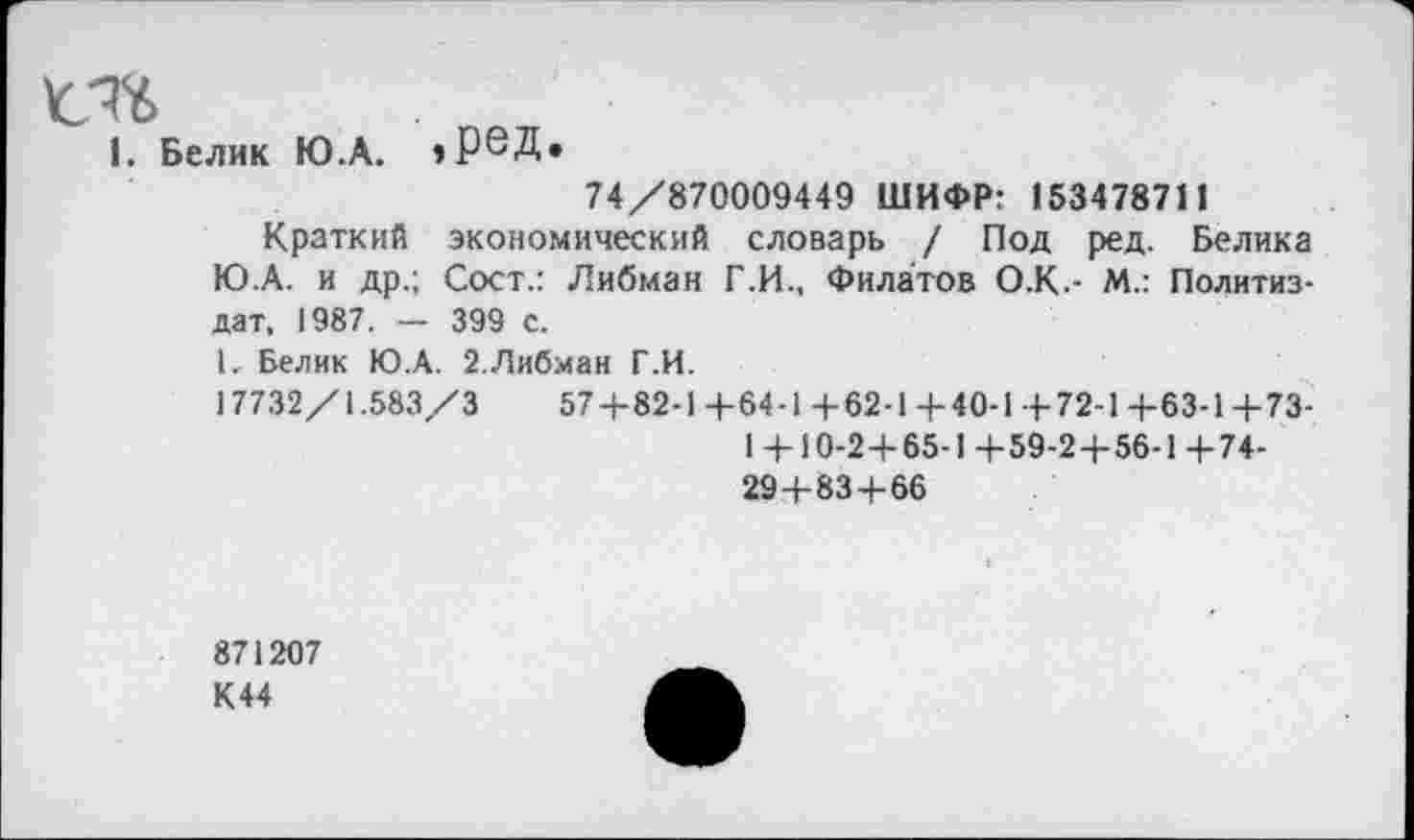 ﻿1. Белик Ю.А. »реД»
74/870009449 ШИФР: 153478711
Краткий экономический словарь / Под ред. Белика Ю.А. и др.; Сост.: Либман Г.И., Филатов О.К.- М.: Политиздат, 1987. — 399 с.
I. Белик Ю.А. 2.Либман Г.И.
17732/1.583/3	57+82-1+64-1 + 62-1+40-1+72-1+63-1+73-
1 + 10-2+65-1+59-2+56-1 +74-
29+83+66
871207
К44